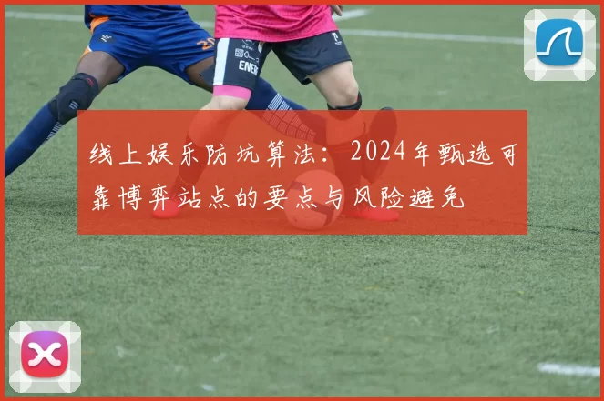 线上娱乐防坑算法：2024年甄选可靠博弈站点的要点与风险避免